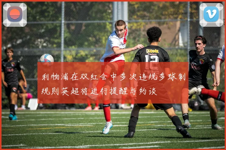 利物浦在双红会中多次违规多球制规则英超将进行提醒与约谈