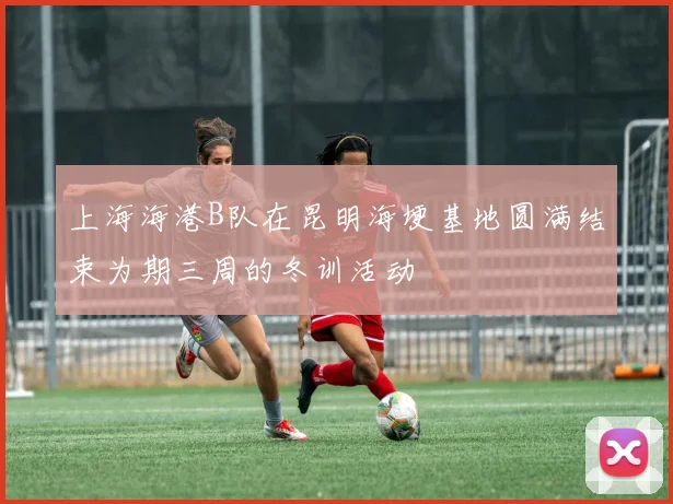 上海海港B队在昆明海埂基地圆满结束为期三周的冬训活动