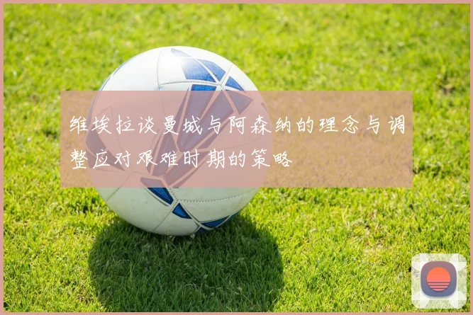 维埃拉谈曼城与阿森纳的理念与调整应对艰难时期的策略