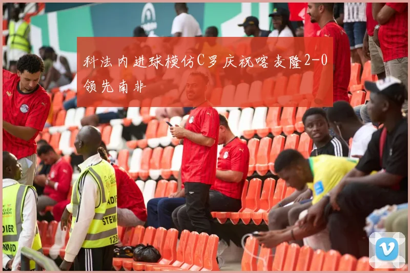 科法内进球模仿C罗庆祝喀麦隆2-0领先南非