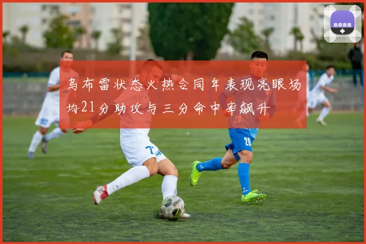 乌布雷状态火热合同年表现亮眼场均21分助攻与三分命中率飙升