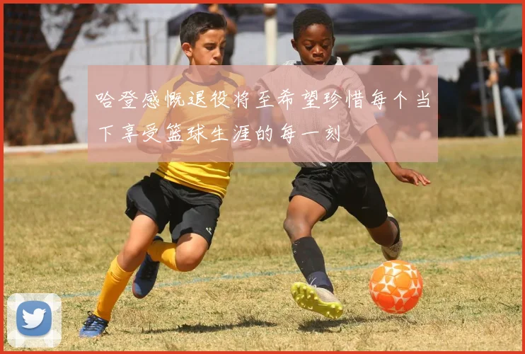 哈登感慨退役将至希望珍惜每个当下享受篮球生涯的每一刻