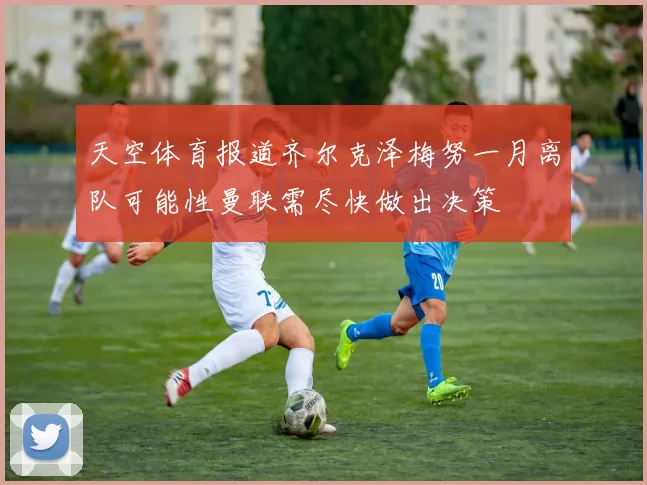天空体育报道齐尔克泽梅努一月离队可能性曼联需尽快做出决策