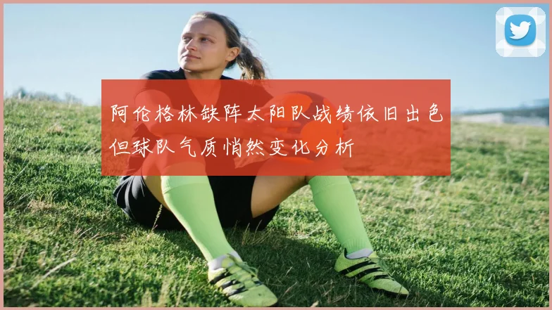 阿伦格林缺阵太阳队战绩依旧出色但球队气质悄然变化分析