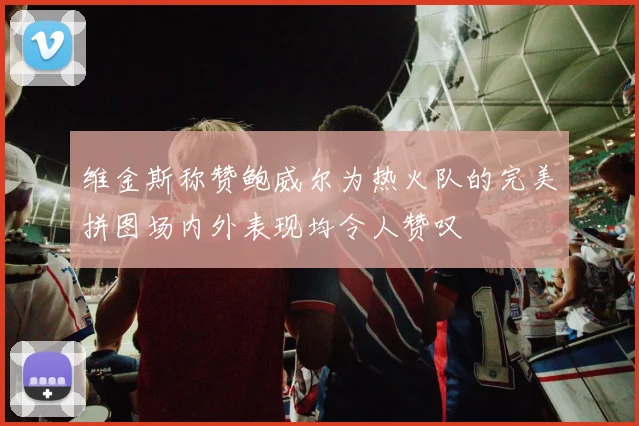 维金斯称赞鲍威尔为热火队的完美拼图场内外表现均令人赞叹