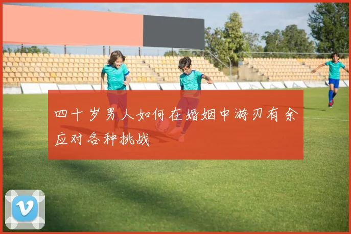 四十岁男人如何在婚姻中游刃有余应对各种挑战