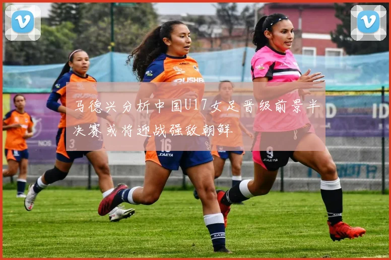 马德兴分析中国U17女足晋级前景半决赛或将迎战强敌朝鲜