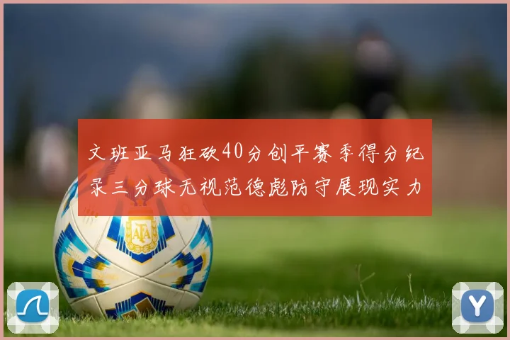 文班亚马狂砍40分创平赛季得分纪录三分球无视范德彪防守展现实力