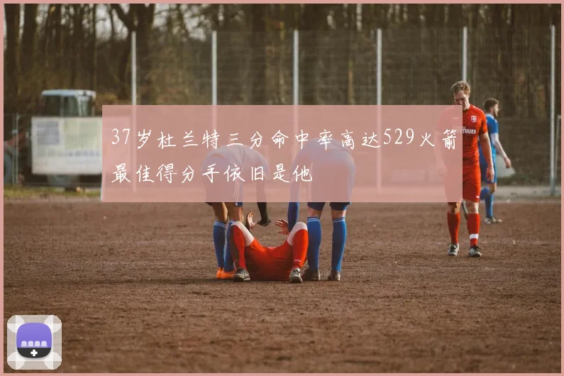 37岁杜兰特三分命中率高达529火箭最佳得分手依旧是他