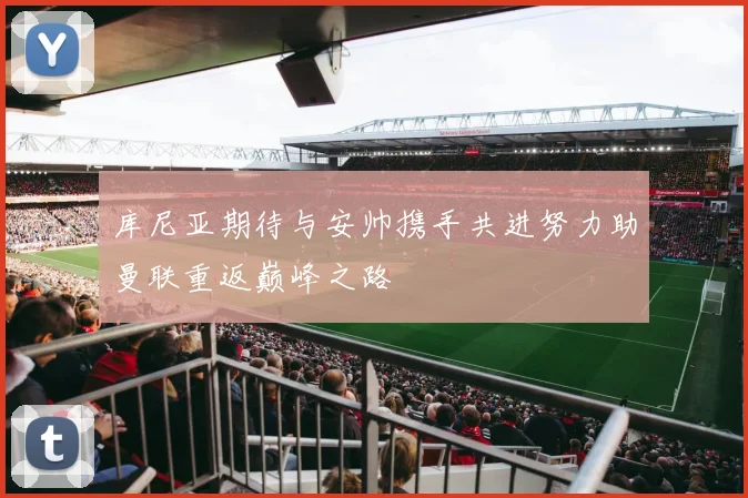 库尼亚期待与安帅携手共进努力助曼联重返巅峰之路