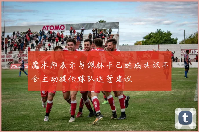 魔术师表示与佩林卡已达成共识不会主动提供球队运营建议