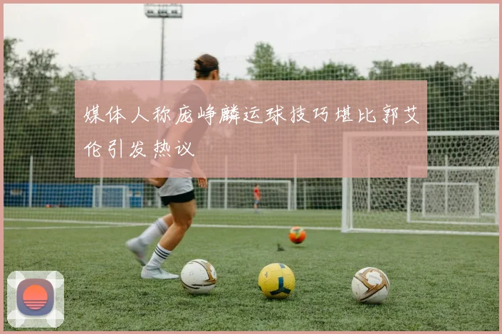 媒体人称庞峥麟运球技巧堪比郭艾伦引发热议