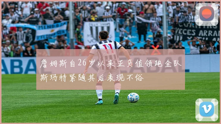 詹姆斯自26岁以来正负值领跑全队斯玛特紧随其后表现不俗