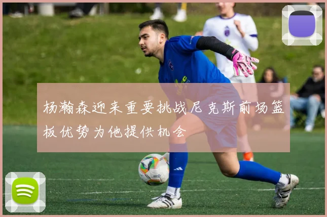 杨瀚森迎来重要挑战尼克斯前场篮板优势为他提供机会