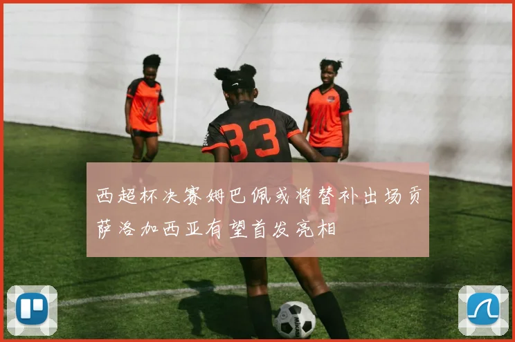 西超杯决赛姆巴佩或将替补出场贡萨洛加西亚有望首发亮相