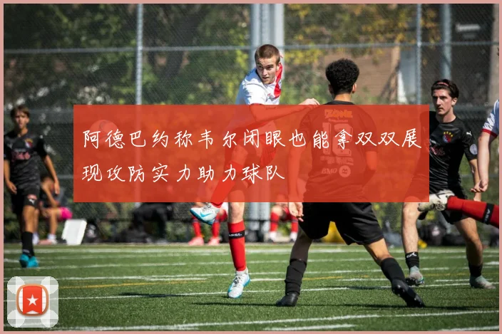 阿德巴约称韦尔闭眼也能拿双双展现攻防实力助力球队