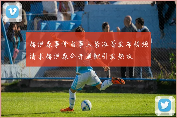赫伊森事件当事人紧凑哥发布视频请求赫伊森公开道歉引发热议