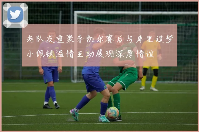 老队友重聚李凯尔赛后与库里追梦小佩顿温情互动展现深厚情谊