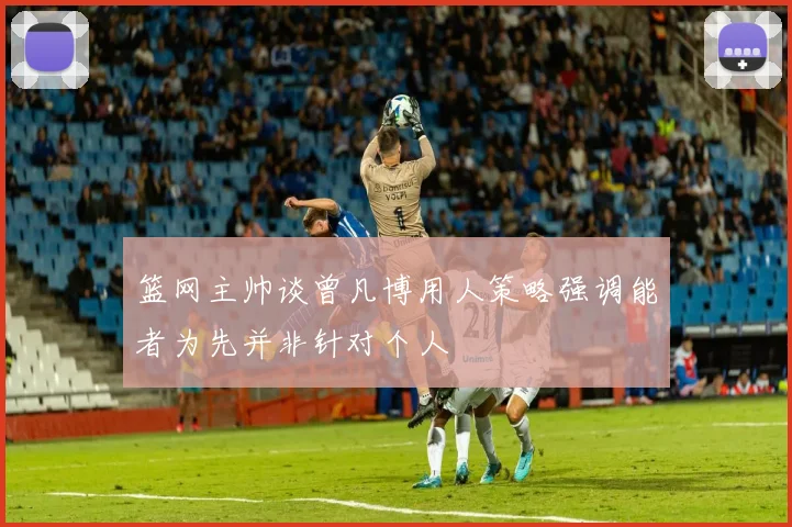 篮网主帅谈曾凡博用人策略强调能者为先并非针对个人