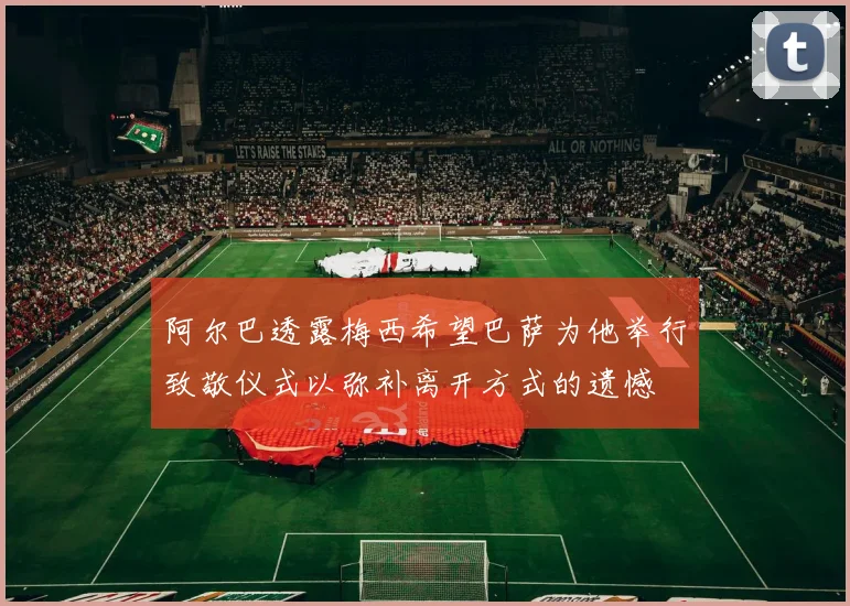 阿尔巴透露梅西希望巴萨为他举行致敬仪式以弥补离开方式的遗憾