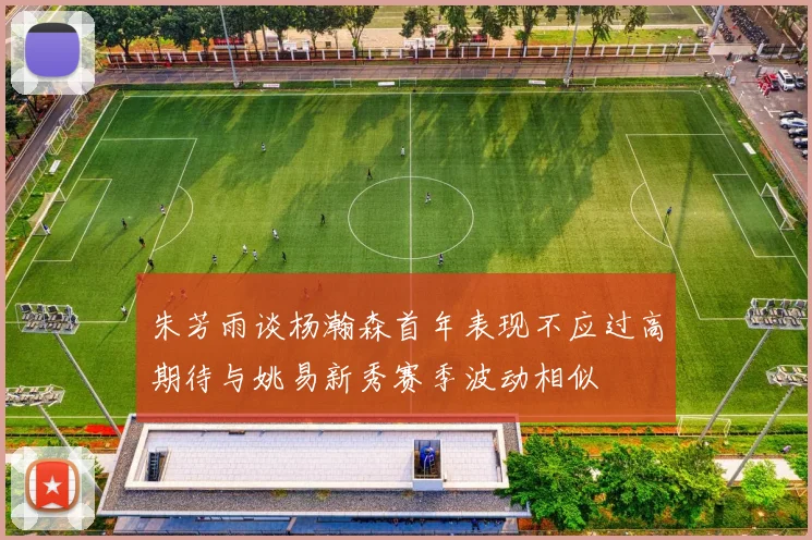 朱芳雨谈杨瀚森首年表现不应过高期待与姚易新秀赛季波动相似