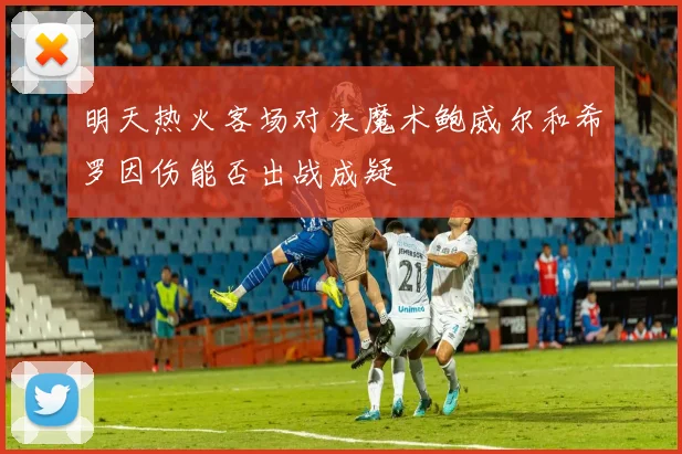 明天热火客场对决魔术鲍威尔和希罗因伤能否出战成疑