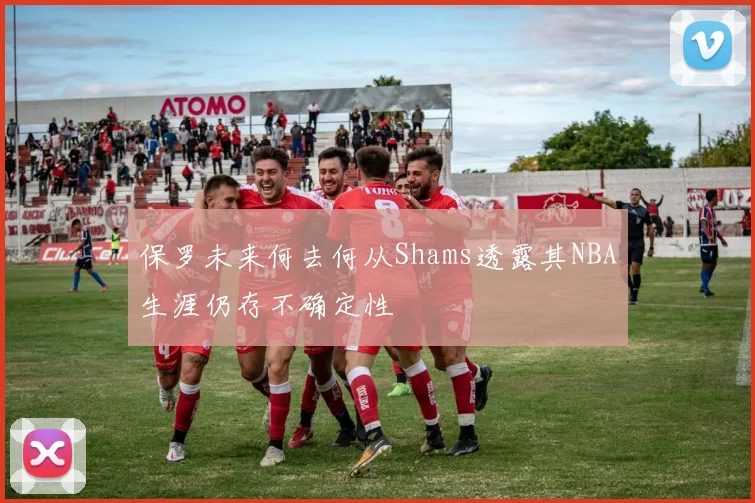 保罗未来何去何从Shams透露其NBA生涯仍存不确定性