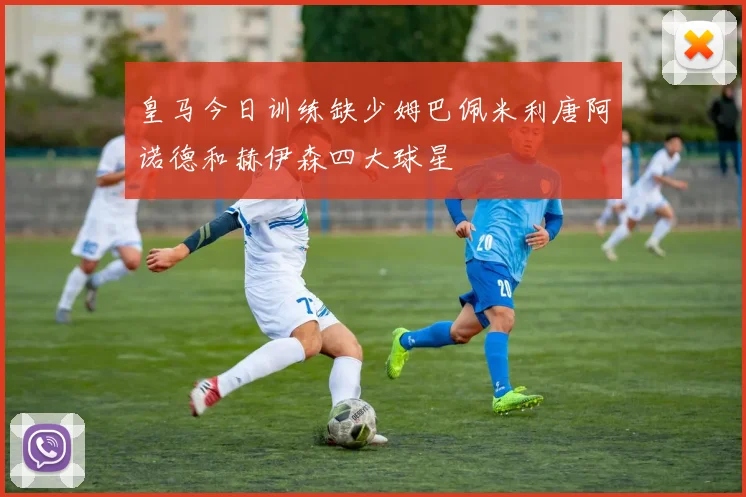 皇马今日训练缺少姆巴佩米利唐阿诺德和赫伊森四大球星