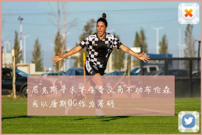尼克斯寻求字母哥交易不动布伦森或以唐斯OG作为筹码