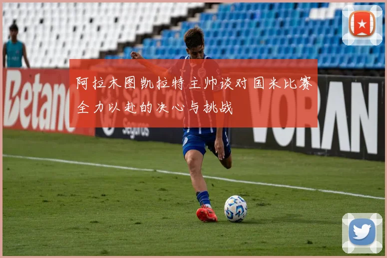 阿拉木图凯拉特主帅谈对国米比赛全力以赴的决心与挑战